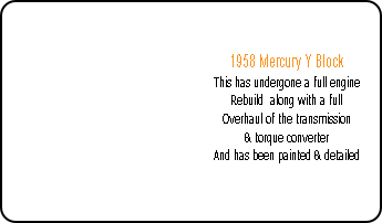 1958 Mercury Y Block
This has undergone a full engine
Rebuild along with a full
Overhaul of the transmission
& torque converter
And has been painted & detailed